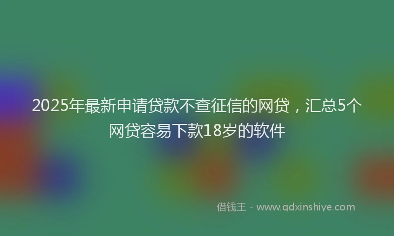 2025年最新申请贷款不查征信的网贷，汇总5个网贷容易下款18岁的软件