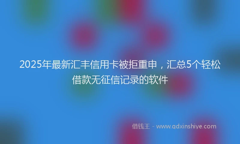 2025年最新汇丰信用卡被拒重申，汇总5个轻松借款无征信记录的软件
