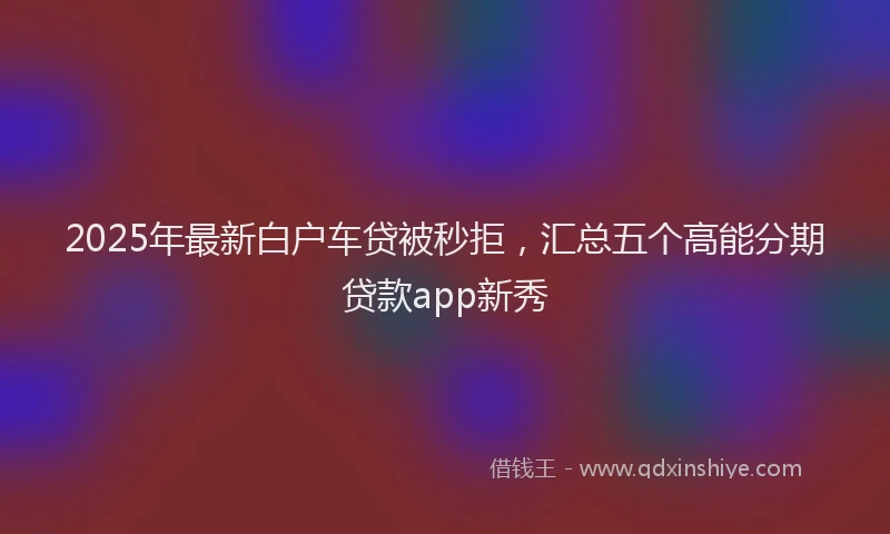 2025年最新白户车贷被秒拒，汇总五个高能分期贷款app新秀