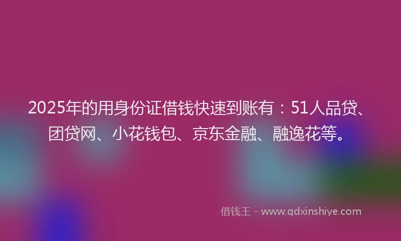 2025年的用身份证借钱快速到账有：51人品贷、团贷网、小花钱包、京东金融、融逸花等。