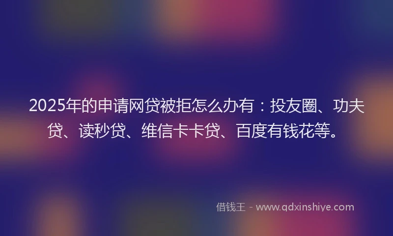 2025年的申请网贷被拒怎么办有：投友圈、功夫贷、读秒贷、维信卡卡贷、百度有钱花等。