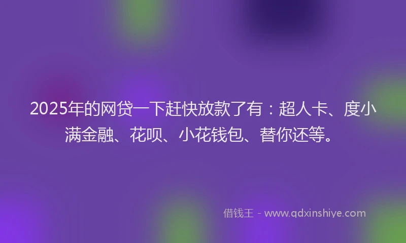 2025年的网贷一下赶快放款了有：超人卡、度小满金融、花呗、小花钱包、替你还等。