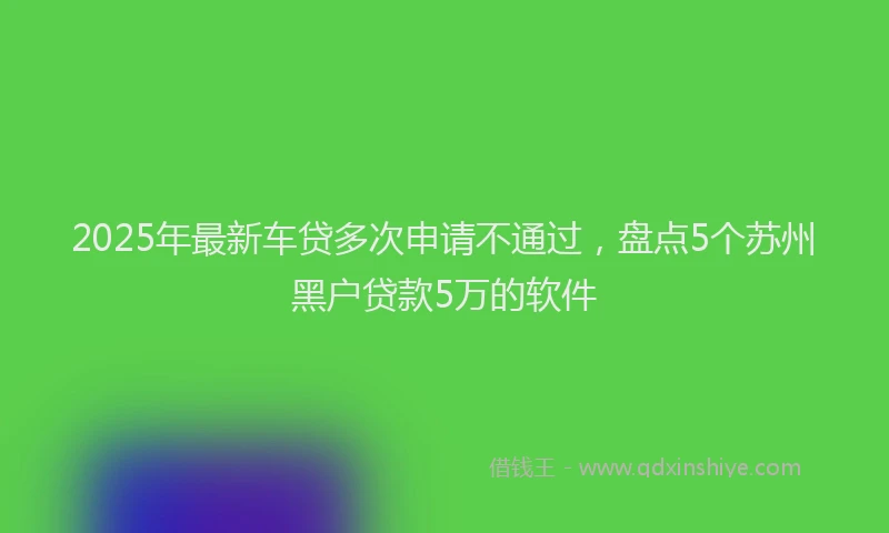 2025年最新车贷多次申请不通过，盘点5个苏州黑户贷款5万的软件
