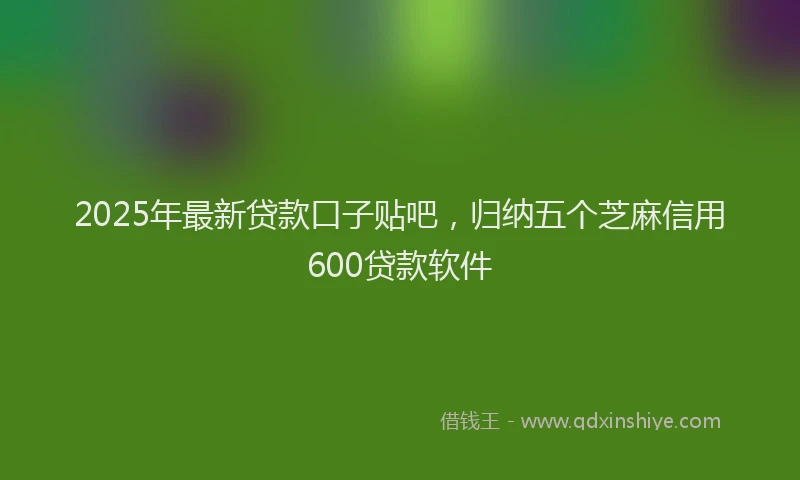 2025年最新贷款口子贴吧，归纳五个芝麻信用600贷款软件