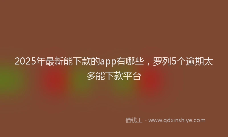 2025年最新能下款的app有哪些，罗列5个逾期太多能下款平台