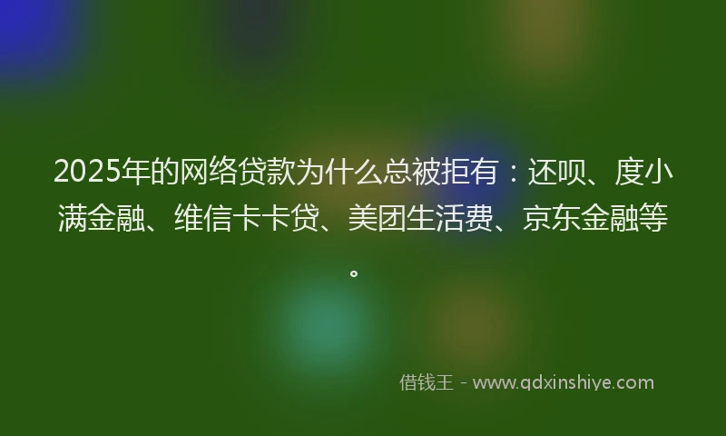 2025年的网络贷款为什么总被拒有：还呗、度小满金融、维信卡卡贷、美团生活费、京东金融等。