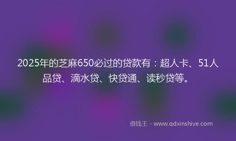 2025年的芝麻650必过的贷款有：超人卡、51人品贷、滴水贷、快贷通、读秒贷等。