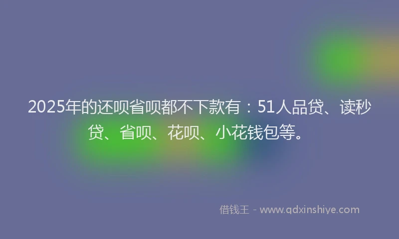 2025年的还呗省呗都不下款有：51人品贷、读秒贷、省呗、花呗、小花钱包等。