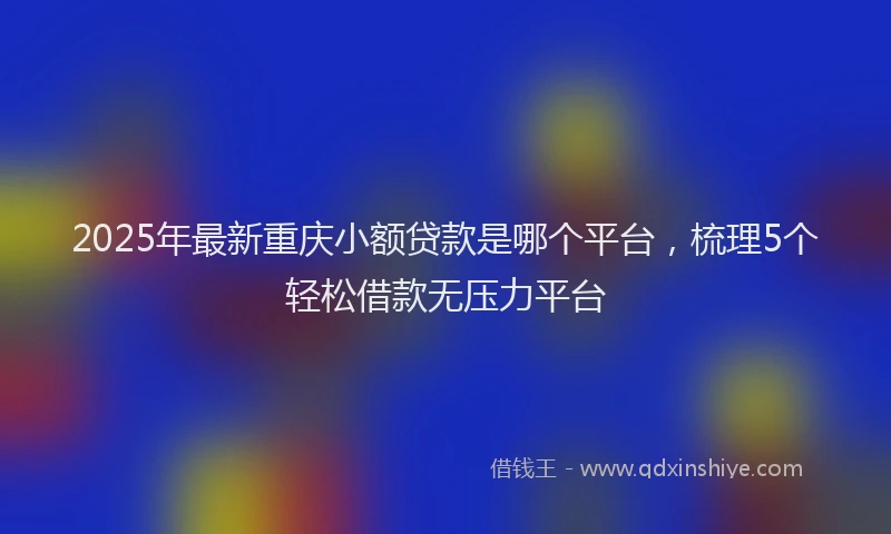 2025年最新重庆小额贷款是哪个平台，梳理5个轻松借款无压力平台