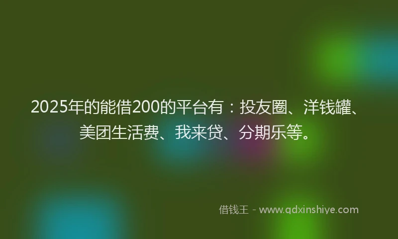 2025年的能借200的平台有：投友圈、洋钱罐、美团生活费、我来贷、分期乐等。