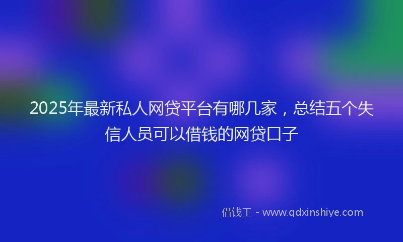 2025年最新私人网贷平台有哪几家，总结五个失信人员可以借钱的网贷口子