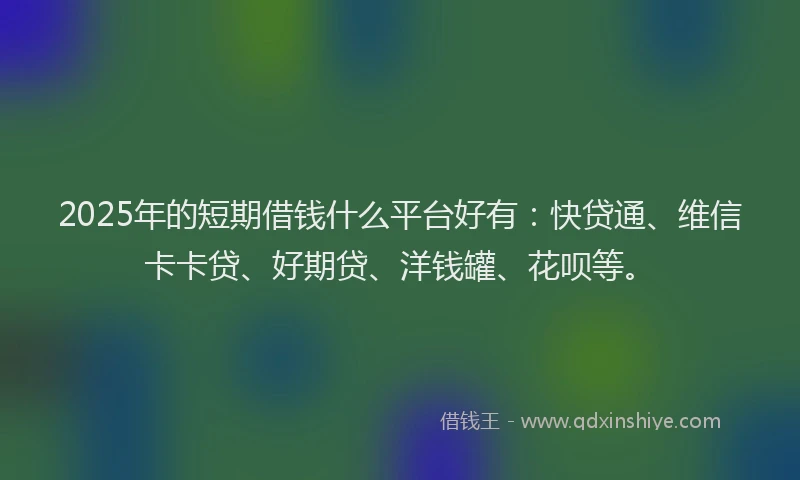 2025年的短期借钱什么平台好有：快贷通、维信卡卡贷、好期贷、洋钱罐、花呗等。
