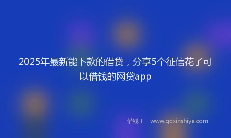 2025年最新能下款的借贷，分享5个征信花了可以借钱的网贷app
