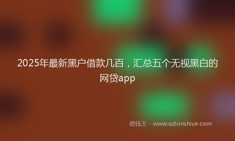 2025年最新黑户借款几百，汇总五个无视黑白的网贷app
