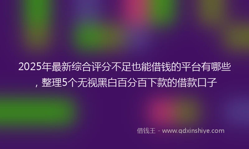 2025年最新综合评分不足也能借钱的平台有哪些，整理5个无视黑白百分百下款的借款口子