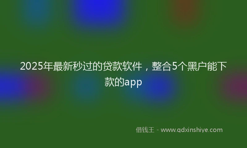 2025年最新秒过的贷款软件，整合5个黑户能下款的app