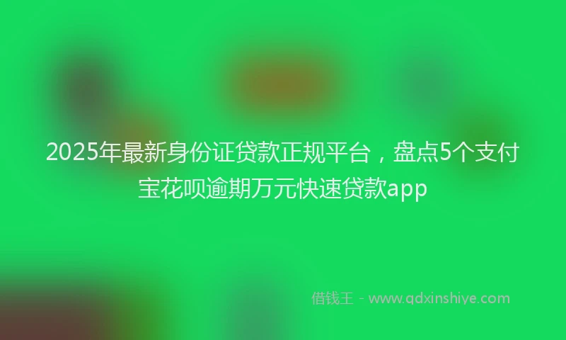 2025年最新身份证贷款正规平台，盘点5个支付宝花呗逾期万元快速贷款app