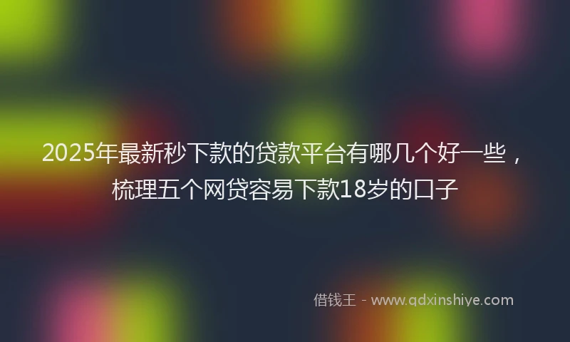 2025年最新秒下款的贷款平台有哪几个好一些，梳理五个网贷容易下款18岁的口子
