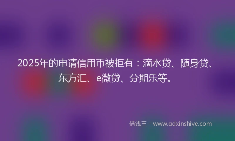 2025年的申请信用币被拒有：滴水贷、随身贷、东方汇、e微贷、分期乐等。