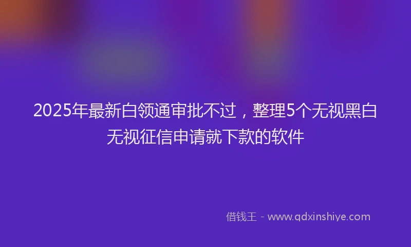 2025年最新白领通审批不过，整理5个无视黑白无视征信申请就下款的软件