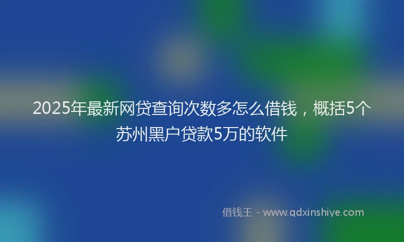 2025年最新网贷查询次数多怎么借钱，概括5个苏州黑户贷款5万的软件