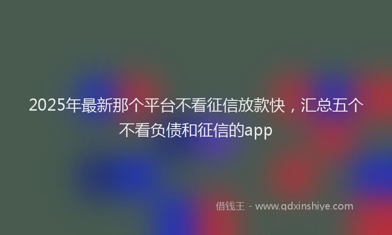 2025年最新那个平台不看征信放款快，汇总五个不看负债和征信的app