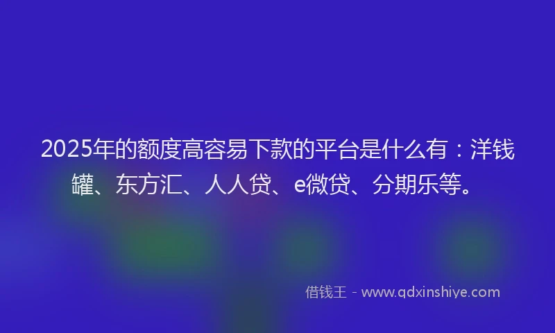 2025年的额度高容易下款的平台是什么有：洋钱罐、东方汇、人人贷、e微贷、分期乐等。