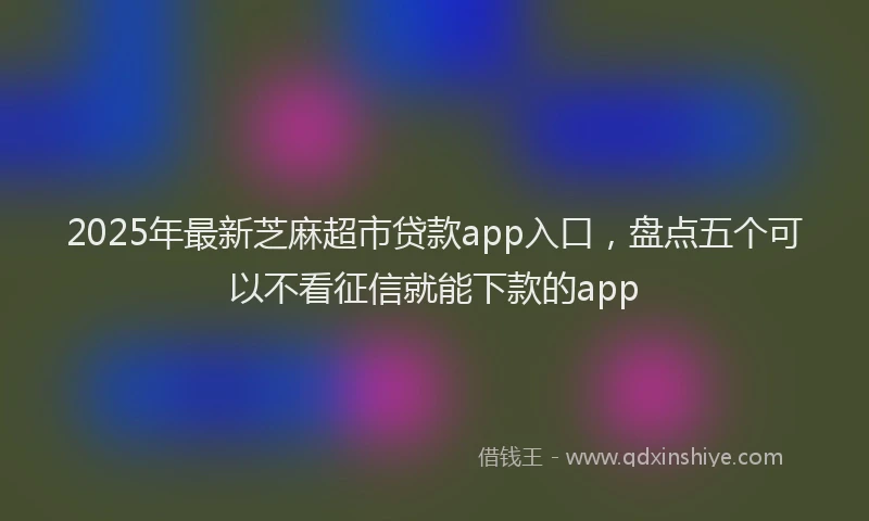 2025年最新芝麻超市贷款app入口，盘点五个可以不看征信就能下款的app