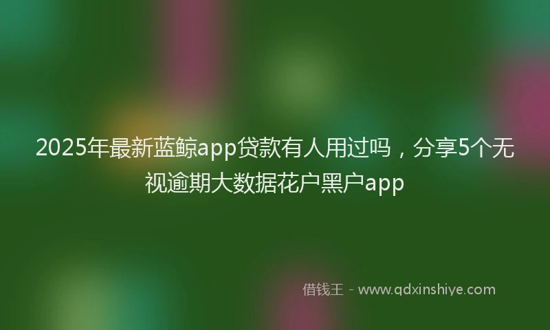 2025年最新蓝鲸app贷款有人用过吗，分享5个无视逾期大数据花户黑户app