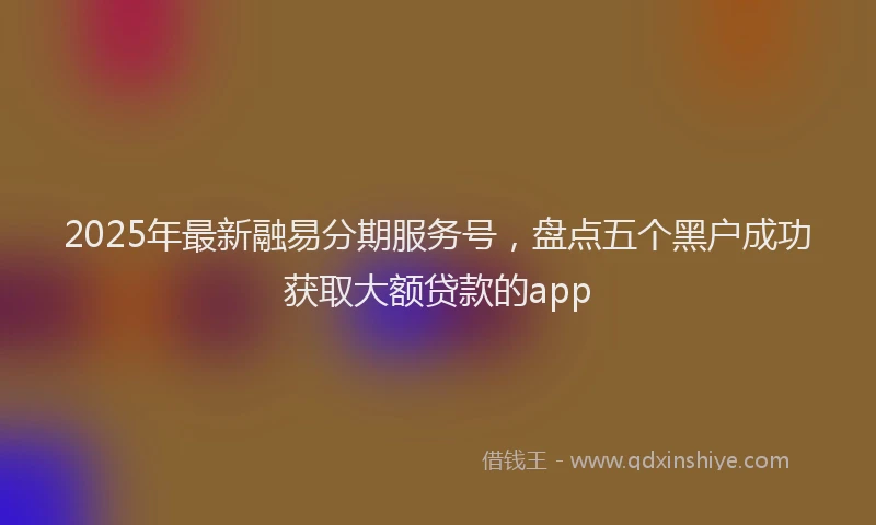 2025年最新融易分期服务号，盘点五个黑户成功获取大额贷款的app