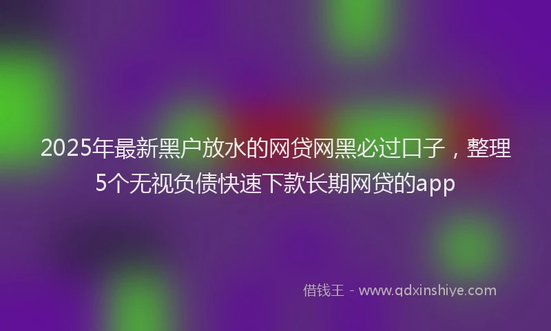 2025年最新黑户放水的网贷网黑必过口子，整理5个无视负债快速下款长期网贷的app
