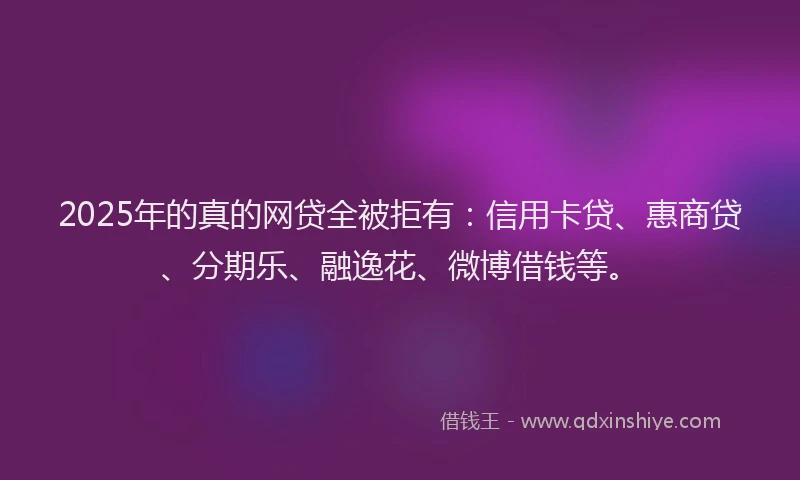 2025年的真的网贷全被拒有：信用卡贷、惠商贷、分期乐、融逸花、微博借钱等。