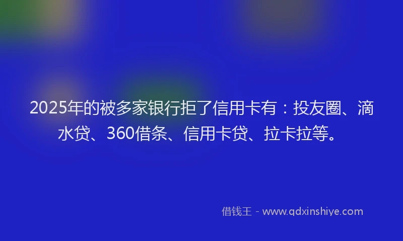 2025年的被多家银行拒了信用卡有：投友圈、滴水贷、360借条、信用卡贷、拉卡拉等。