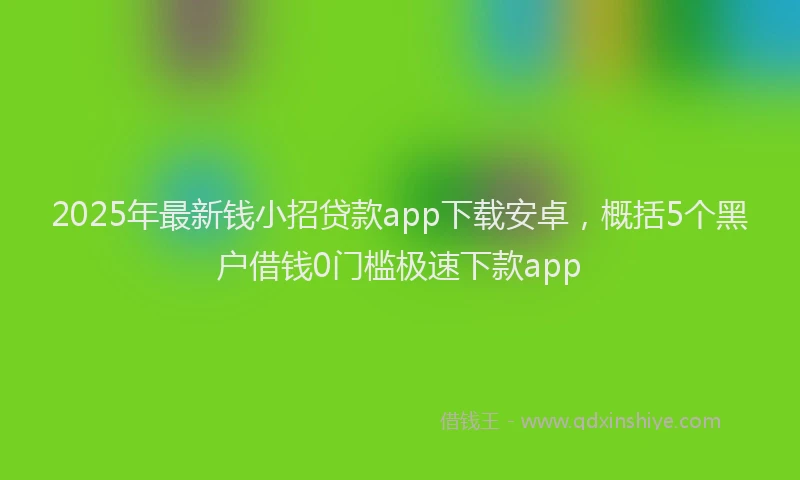 2025年最新钱小招贷款app下载安卓，概括5个黑户借钱0门槛极速下款app