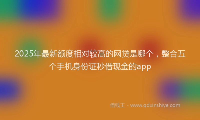 2025年最新额度相对较高的网贷是哪个，整合五个手机身份证秒借现金的app