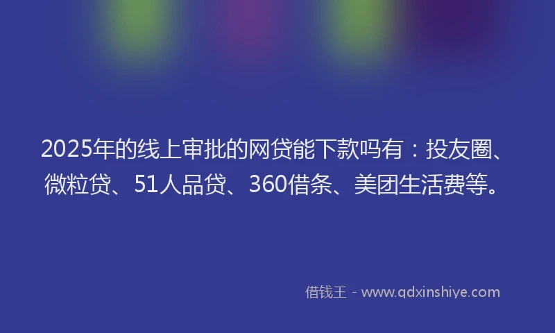 2025年的线上审批的网贷能下款吗有：投友圈、微粒贷、51人品贷、360借条、美团生活费等。