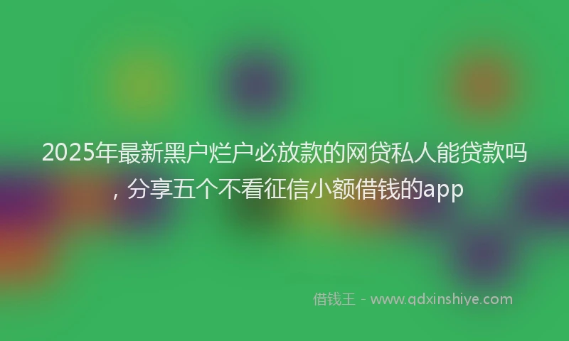 2025年最新黑户烂户必放款的网贷私人能贷款吗，分享五个不看征信小额借钱的app