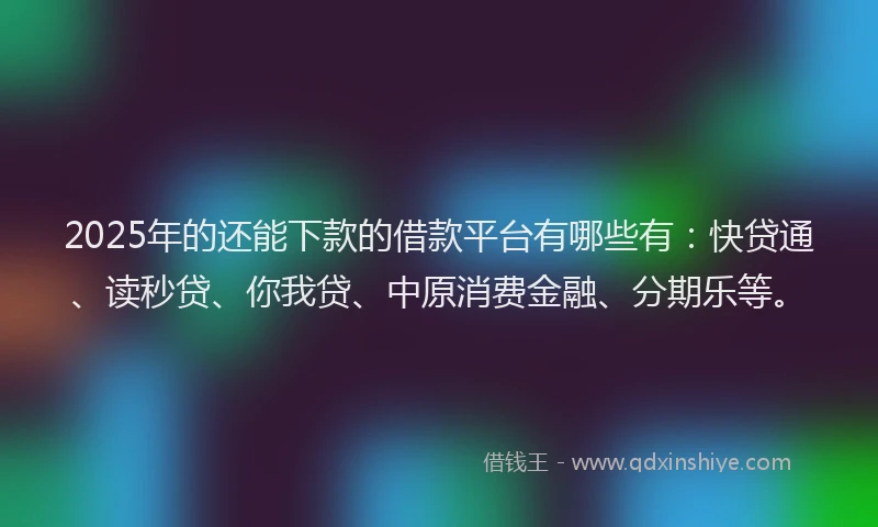 2025年的还能下款的借款平台有哪些有：快贷通、读秒贷、你我贷、中原消费金融、分期乐等。