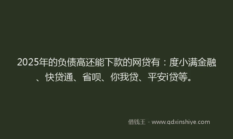 2025年的负债高还能下款的网贷有：度小满金融、快贷通、省呗、你我贷、平安i贷等。