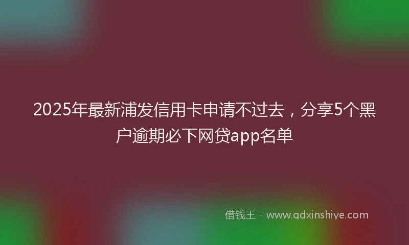 2025年最新浦发信用卡申请不过去，分享5个黑户逾期必下网贷app名单