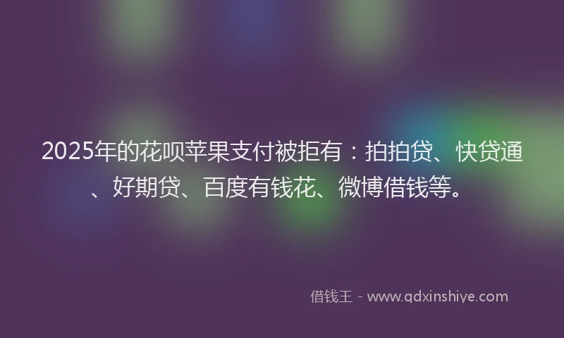 2025年的花呗苹果支付被拒有：拍拍贷、快贷通、好期贷、百度有钱花、微博借钱等。