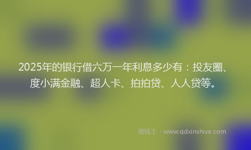 2025年的银行借六万一年利息多少有：投友圈、度小满金融、超人卡、拍拍贷、人人贷等。