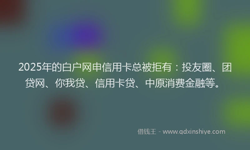 2025年的白户网申信用卡总被拒有：投友圈、团贷网、你我贷、信用卡贷、中原消费金融等。