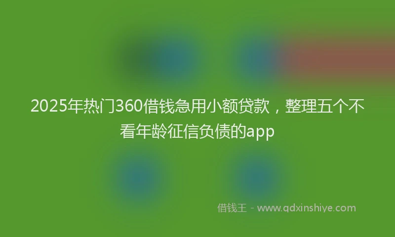2025年热门360借钱急用小额贷款，整理五个不看年龄征信负债的app