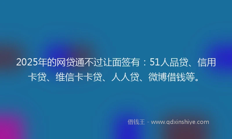 2025年的网贷通不过让面签有：51人品贷、信用卡贷、维信卡卡贷、人人贷、微博借钱等。