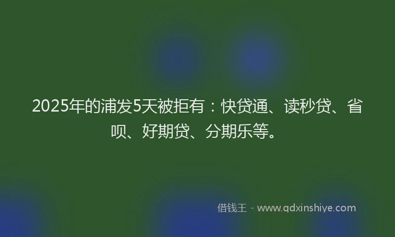 2025年的浦发5天被拒有：快贷通、读秒贷、省呗、好期贷、分期乐等。