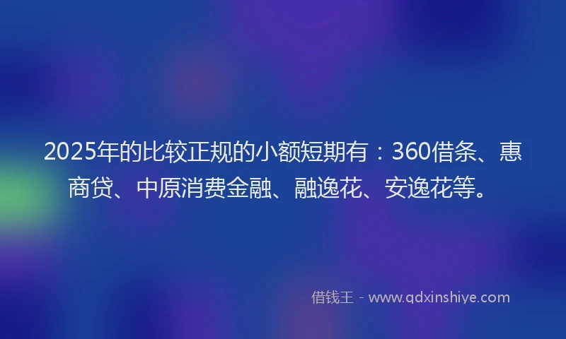 2025年的比较正规的小额短期有：360借条、惠商贷、中原消费金融、融逸花、安逸花等。