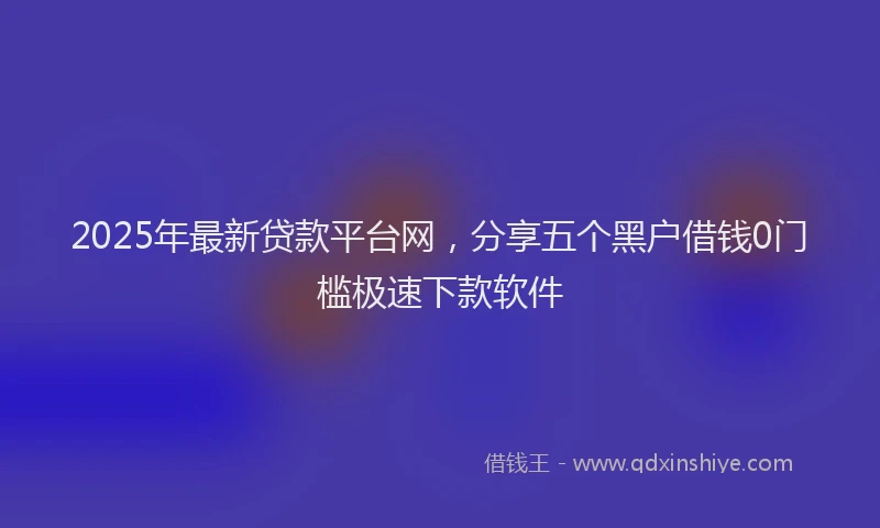 2025年最新贷款平台网，分享五个黑户借钱0门槛极速下款软件