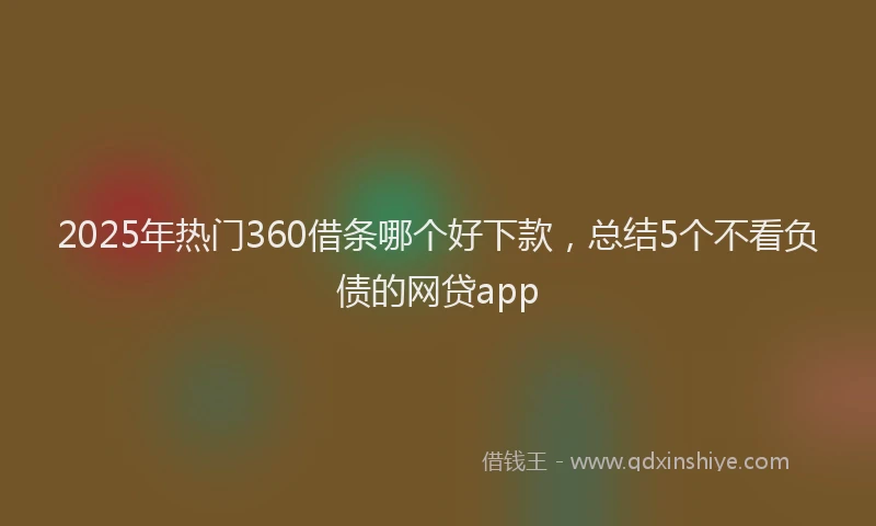 2025年热门360借条哪个好下款，总结5个不看负债的网贷app