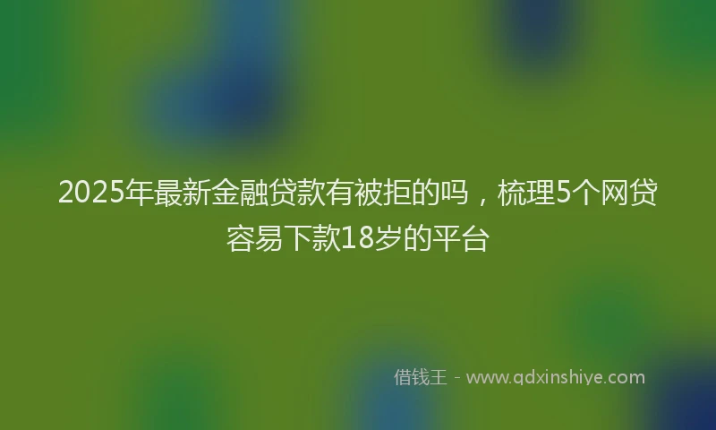2025年最新金融贷款有被拒的吗，梳理5个网贷容易下款18岁的平台